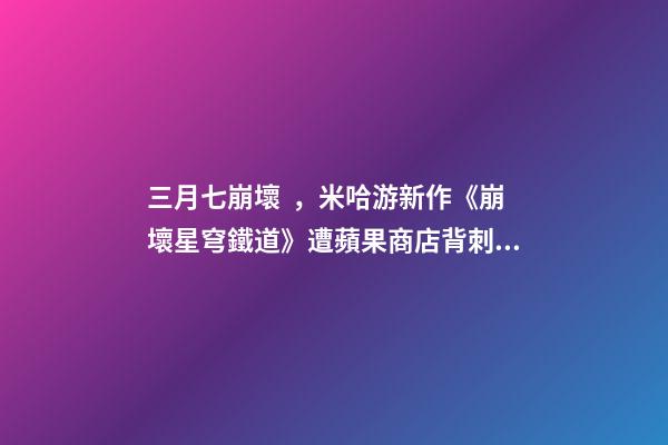 三月七崩壞，米哈游新作《崩壞星穹鐵道》遭蘋果商店背刺!意外曝出上線時(shí)間-第1張-觀點(diǎn)-玄機(jī)派